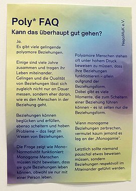 Text auf einem Plakat: Poly* FAQ: Kann das überhaupt gut gehen? Ja. Es gibt viele gelingende polyamore Beziehungen. Einige sind viele Jahre zusammen und tragen ihr Leben miteinander. Gelingen und die Qualität von Beziehungen lässt sich zugleich nicht nur an Dauer messen, sondern eher daran, wie es den Menschen in der Beziehung geht. Beziehungen können beglücken und erfüllen. ebenso scheitern und haben Probleme - das liegt im Wesen von Beziehungen. Die Frage zeigt wie Mono-Normativität funktioniert: Monogame Menschen müssen nicht beweisen, dass sie gute Beziehungen leben können, obwohl sie nur mit einer Person leben. Polyamore Menschen stehen oft unter hohem Druck beweisen zu müssen, dass ihre Beziehungen funktionieren – allein aufgrund der Beziehungsform. Dabei gibt es viele Momente, die zum Scheitern einer Beziehung führen können - es ist selten nur die Beziehungsform. Wenn monogame Beziehungen zerbrechen, vermutet kaum jemand es lag an der „Monogamie". Letztlich sollte niemand pauschal etwas beweisen müssen, sondern Beziehungen respektvoll im Miteinander geführt werden.