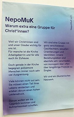 Text auf einem Plakat: NepoMuk: Warum extra eine Gruppe für Christ*innen? Weil wir Christ*innen sind und unser Glaube wichtig für uns ist. Für manche ist die Kirche Arbeitgeber*in und für alle auch ihr Zuhause. Doch gerade in der Kirche begegnen polyamore Menschen immer noch sehr viel Ausgrenzung. Viele können nicht out sein. Sie müssen einen Teil ihres Lebens verstecken und erleben darum einen hohen Leidensdruck. Darum wollen wir ins Gespräch kommen und Aufmerksamkeit schaffen. Wir sind eine Gruppe mit ganz verschiedenen Geschlechtern, sexuellen Orientierungen und Identitäten. Unsere Beziehungsleben sind ebenfalls sehr verschieden, von monogam über offen über langjährige Polyküle zu Singles. Wir sind ein ökumenisches Netzwerk.