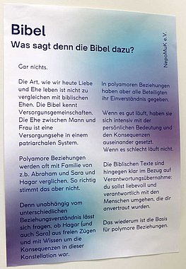 Text auf einem Plakat: Bibel - Was sagt denn die Bibel dazu? Gar nichts. Die Art, wie wir heute Liebe und Ehe leben ist nicht zu vergleichen mit biblischen Ehen. Die Bibel kennt Versorgunsgemeinschaften. Die Ehe zwischen Mann und Frau ist eine Versorgungsehe in einem patriarchalen System. Polyamore Beziehungen werden oft mit Familie von z.b. Abraham und Sara und Hagar verglichen. So richtig stimmt das aber nicht. Denn unabhängig vom unterschiedlichen Beziehungsverständnis lässt sich fragen, ob Hagar (und auch Sara) aus freien Zügen und mit Wissen um die Konsequenzen in dieser Konstellation war. In polyamoren Beziehungen haben aber alle Beteiligten ihr Einverständnis gegeben. Wenn es gut läuft, haben sie sich intensiv mit der persönlichen Bedeutung und den Konsequenzen auseinander gesetzt. Wenn es schlecht läuft nicht. Die Biblischen Texte sind hingegen klar im Bezug auf Verantwortungsübernahme: du sollst liebevoll und verantwortlich mit den Menschen umgehen, die dir anvertraut wurden. Das wiederum ist die Basis für polymore Beziehungen.