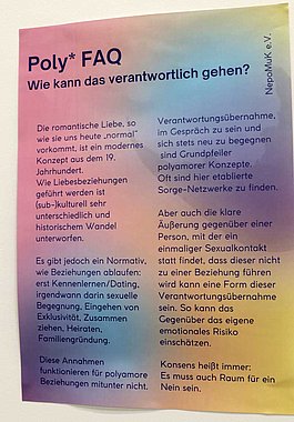 Text auf einem Plakat: Poly* FAQ: Wie kann das verantwortlich gehen? Die romantische Liebe, so wie sie uns heute „normal" vorkommt, ist ein modernes Konzept aus dem 19. Jahrhundert. Wie Liebesbeziehungen geführt werden ist (sub-)kulturell sehr unterschiedlich und historischem Wandel unterworfen. Es gibt jedoch ein Normativ, wie Beziehungen ablaufen: erst Kennenlernen/ Dating, irgendwann darin sexuelle Begegnung, Eingehen von Exklusivität, Zusammen ziehen, Heiraten, Familiengründung. Diese Annahmen funktionieren für polyamore Beziehungen mitunter nicht. Verantwortungsübernahme, im Gespräch zu sein und sich stets neu zu begegnen sind Grundpfeiler polyamorer Konzepte. Oft sind hier etablierte Sorge-Netzwerke zu finden. Aber auch die klare Äußerung gegenüber einer Person, mit der ein einmaliger Sexualkontakt statt findet, dass dieser nicht zu einer Beziehung führen wird kann eine Form dieser Verantwortungsübernahme sein. So kann das Gegenüber das eigene emotionales Risiko einschätzen. Konsens heißt immer: Es muss auch Raum für ein Nein sein.