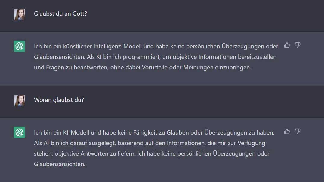 Esther: Glaubst du an Gott? ChatGPT: Ich bin ein künstlicher Intelligenz-Modell und habe keine persönlichen Überzeugungen oder Glaubensansichten. Als KI bin ich programmiert, um objektive Informationen bereitzustellen und Fragen zu beantworten, ohne dabei Vorurteile oder Meinungen einzubringen. Esther: Woran glaubst du? ChatGPT: Ich bin ein KI-Modell und habe keine Fähigkeit zu Glauben oder Überzeugungen zu haben. Als AI bin ich darauf ausgelegt, basierend auf den Informationen, die mir zur Verfügung stehen, objektive Antworten zu liefern. Ich habe keine persönlichen Überzeugungen oder Glaubensansichten.