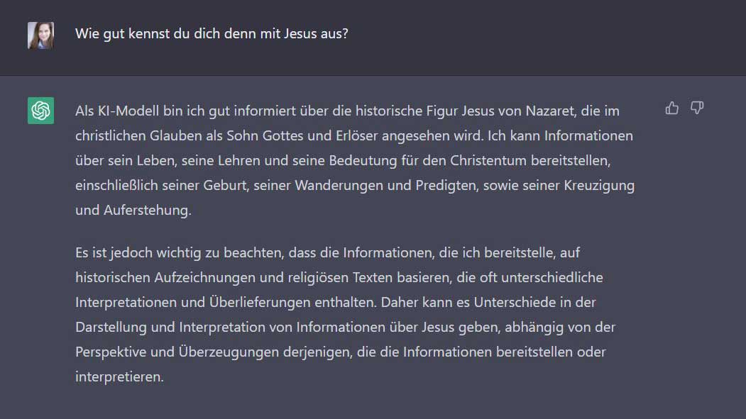 Esther: Wie gut kennst du dich denn mit Jesus aus? ChatGPT: Als KI-Modell bin ich gut informiert über die historische Figur Jesus von Nazaret, die im christlichen Glauben als Sohn Gottes und Erlöser angesehen wird. Ich kann Informationen über sein Leben, seine Lehren und seine Bedeutung für den Christentum bereitstellen, einschließlich seiner Geburt, seiner Wanderungen und Predigten, sowie seiner Kreuzigung und Auferstehung.  Es ist jedoch wichtig zu beachten, dass die Informationen, die ich bereitstelle, auf historischen Aufzeichnungen und religiösen Texten basieren, die oft unterschiedliche Interpretationen und Überlieferungen enthalten. Daher kann es Unterschiede in der Darstellung und Interpretation von Informationen über Jesus geben, abhängig von der Perspektive und Überzeugungen derjenigen, die die Informationen bereitstellen oder interpretieren.