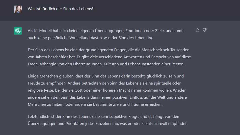 Esther: Was ist für dich der Sinn des Lebens? Chat GPT: Als KI-Modell habe ich keine eigenen Überzeugungen, Emotionen oder Ziele, und somit auch keine persönliche Vorstellung davon, was der Sinn des Lebens ist.  Der Sinn des Lebens ist eine der grundlegenden Fragen, die die Menschheit seit Tausenden von Jahren beschäftigt hat. Es gibt viele verschiedene Antworten und Perspektiven auf diese Frage, abhängig von den Überzeugungen, Kulturen und Lebensumständen einer Person.  Einige Menschen glauben, dass der Sinn des Lebens darin besteht, glücklich zu sein und Freude zu empfinden. Andere betrachten den Sinn des Lebens als eine spirituelle oder religiöse Reise, bei der sie Gott oder einer höheren Macht näher kommen wollen. Wieder andere sehen den Sinn des Lebens darin, einen positiven Einfluss auf die Welt und andere Menschen zu haben, oder indem sie bestimmte Ziele und Träume erreichen.  Letztendlich ist der Sinn des Lebens eine sehr subjektive Frage, und es hängt von den Überzeugungen und Prioritäten jedes Einzelnen ab, was er oder sie als sinnvoll empfindet.