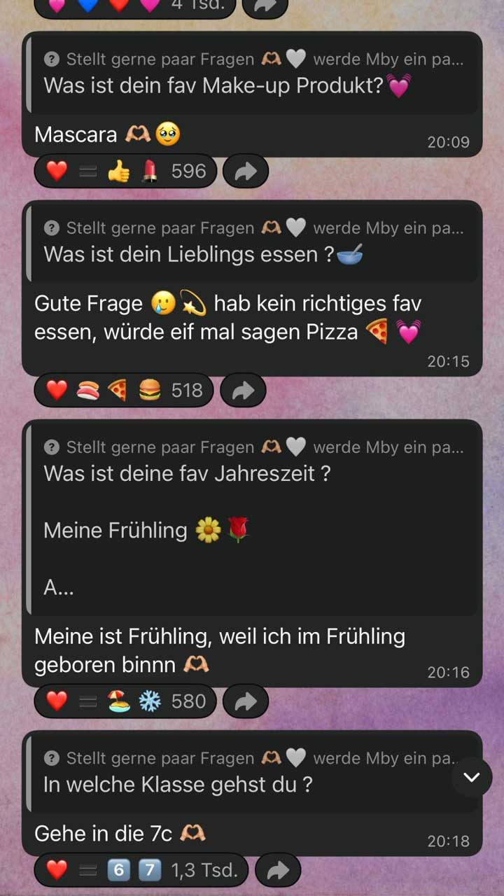 Screenshot mehrerer Frage-und-Antwort-Beiträge aus einem WhatsApp-Kanal, dargestellt als untereinander angeordnete Textfelder. Jeder Abschnitt beginnt mit dem Hinweis „Stellt gerne paar Fragen … werde Mby ein paar beantworten“ (teilweise abgeschnitten).  Erster Abschnitt: Frage: „Was ist dein fav Make-up Produkt?“ mit zwei Herz-Emojis. Antwort: „Mascara“ gefolgt von Herz-Hand-Emoji und einem bittenden Gesicht. Rechts daneben steht die Uhrzeit „20:09“. Darunter Reaktionen mit Emojis (Herz, Daumen hoch, Lippenstift) und der Zahl „596“.  Zweiter Abschnitt: Frage: „Was ist dein Lieblings essen?“ mit Schüssel-Emoji. Antwort: „Gute Frage … hab kein richtiges fav essen, würde eif mal sagen Pizza“ mit Pizza- und Herz-Emoji. Rechts daneben „20:15“. Darunter Reaktionen mit Emojis (Herz, Sushi, Pizza, Burger) und der Zahl „518“.  Dritter Abschnitt: Frage: „Was ist deine fav Jahreszeit?“ Darunter ein kurzer eingeschobener Text: „Meine Frühling“ mit Blumen- und Rosen-Emoji sowie ein abgeschnittener Anfang „A…“. Antwort darunter: „Meine ist Frühling, weil ich im Frühling geboren binn“ mit Herz-Hand-Emoji. Rechts daneben „20:16“. Darunter Reaktionen mit Emojis (Herz, Strand-Sonne, Schneeflocke) und der Zahl „580“.  Vierter Abschnitt: Frage: „In welche Klasse gehst du?“ Antwort: „Gehe in die 7c“ mit Herz-Hand-Emoji. Rechts daneben „20:18“. Darunter Reaktionen mit Emojis (Herz, Zahlen-Emojis „6“ und „7“) und der Angabe „1,3 Tsd.“ (etwa 1300 Reaktionen).