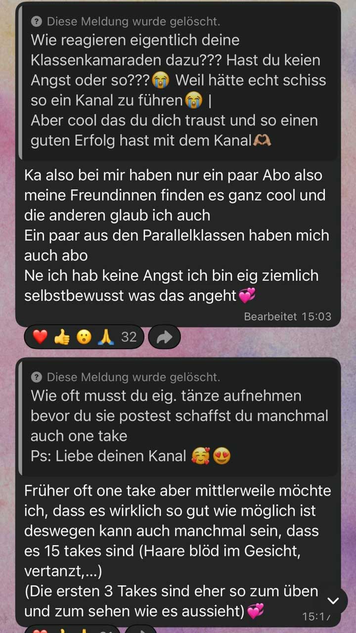 Screenshot von zwei längeren Frage-und-Antwort-Beiträgen in einem WhatsApp-Kanal, jeweils in separaten, abgerundeten Textfeldern dargestellt. Über beiden Fragen steht der Hinweis „Diese Meldung wurde gelöscht.“  Erster Abschnitt: Frage: „Wie reagieren eigentlich deine Klassenkameraden dazu??? Hast du keien Angst oder so???“ gefolgt von weinenden Emojis. Danach: „Weil hätte echt schiss so ein Kanal zu führen“ und ein senkrechter Strich. Anschließend ein positives Feedback: „Aber cool das du dich traust und so einen guten Erfolg hast mit dem Kanal“ mit Herz-Hand-Emoji.  Antwort: Die Person schreibt, dass nur ein paar Leute aus ihrem Umfeld den Kanal abonniert haben, vor allem Freundinnen, die es „ganz cool“ finden. Auch einige aus Parallelklassen hätten abonniert. Sie sagt, sie habe keine Angst und beschreibt sich als „ziemlich selbstbewusst“, ergänzt mit zwei Herz-Emojis.  Unten steht „Bearbeitet 15:03“. Darunter Reaktionen mit Emojis (Herz, Daumen hoch, erstauntes Gesicht, betende Hände) und der Zahl „32“.  Zweiter Abschnitt: Frage: „Wie oft musst du eig. tänze aufnehmen bevor du sie postest schaffst du manchmal auch one take“ gefolgt von: „Ps: Liebe deinen Kanal“ mit lächelndem Gesicht mit Herz und Herzaugen-Emoji.  Antwort: Die Person erklärt, dass sie früher oft „one take“ aufgenommen hat, inzwischen aber möchte, dass es so gut wie möglich ist. Deshalb könne es vorkommen, dass sie bis zu 15 Versuche braucht. Als Gründe nennt sie unter anderem Haare im Gesicht oder sich zu vertanzen. Zusätzlich schreibt sie, dass die ersten drei Aufnahmen eher zum Üben und zum Anschauen sind. Die Antwort endet mit Herz-Emoji.