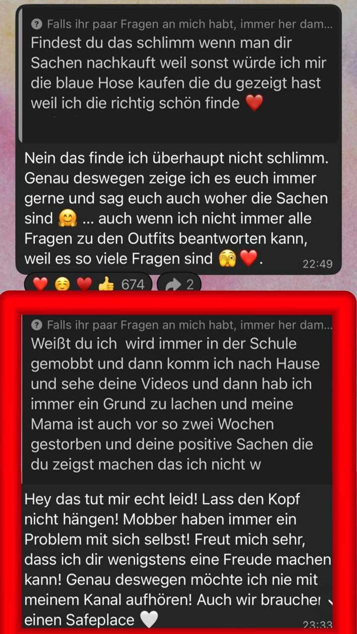 Screenshot von zwei Frage-und-Antwort-Beiträgen in einem WhatsApp-Kanal, untereinander dargestellt. Der untere Beitrag ist zusätzlich mit einem roten Rahmen hervorgehoben.  Oberer Abschnitt: Frage: „Findest du das schlimm wenn man dir Sachen nachkauft … weil ich die richtig schön finde“ mit Herz-Emoji.  Antwort: Die Person schreibt, dass sie es „überhaupt nicht schlimm“ findet. Sie erklärt, dass sie Dinge bewusst zeigt und auch sagt, woher sie sind. Gleichzeitig erwähnt sie, dass sie nicht immer alle Fragen zu Outfits beantworten kann, weil es sehr viele sind. Der Text enthält mehrere Emojis (lächelndes Gesicht, nachdenkliches/erschrockenes Gesicht, Herz). Rechts unten steht die Uhrzeit „22:49“. Darunter Reaktionen mit Emojis (Herz, lächelndes Gesicht, Herz, Daumen hoch) und der Zahl „674“.  Unterer Abschnitt (rot umrandet): Frage: Eine längere Nachricht: Die schreibende Person berichtet, dass sie in der Schule gemobbt wird, nach Hause kommt und dann die Videos schaut, die ihr helfen zu lachen. Außerdem schreibt sie, dass ihre Mutter vor etwa zwei Wochen gestorben ist und dass die positiven Inhalte ihr helfen. Der Text bricht am Ende ab.  Antwort: Die Kanalbetreiberin reagiert mit Mitgefühl („das tut mir echt leid“) und ermutigt die Person, den Kopf nicht hängen zu lassen. Sie schreibt, dass Mobber „ein Problem mit sich selbst“ hätten und dass sie sich freut, mit ihren Videos Freude machen zu können. Sie betont, dass sie deshalb mit dem Kanal nicht aufhören möchte und spricht von einem „Safeplace“, ergänzt mit einem weißen Herz-Emoji. Rechts unten steht die Uhrzeit „23:33“.