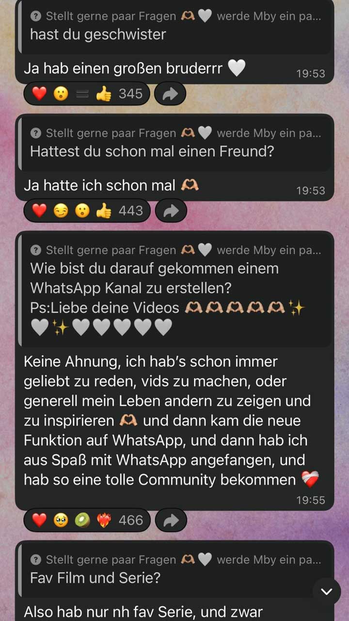 Screenshot mehrerer aufeinanderfolgender Frage-und-Antwort-Beiträge in einem WhatsApp-Kanal. Die Beiträge sind als einzelne, abgerundete Textfelder untereinander angeordnet. Jeder Abschnitt beginnt mit einem grauen Hinweis: „Stellt gerne paar Fragen … werde Mby ein paar beantworten“ (der Satz ist abgeschnitten).  Erster Abschnitt: Frage: „hast du geschwister“ Antwort: „Ja hab einen großen bruderrr“ gefolgt von einem weißen Herz-Emoji. Rechts daneben steht die Uhrzeit „19:53“. Darunter Reaktionsleiste mit Emojis (u. a. Herz, erstauntes Gesicht, Daumen hoch) und der Zahl „345“.  Zweiter Abschnitt: Frage: „Hattest du schon mal einen Freund?“ Antwort: „Ja hatte ich schon mal“ mit Herz-Hand-Emoji. Rechts daneben ebenfalls „19:53“. Darunter Reaktionen mit Emojis (Herz, zwinkerndes Gesicht, erstauntes Gesicht, Daumen hoch) und der Zahl „443“.  Dritter Abschnitt: Frage: „Wie bist du darauf gekommen einem WhatsApp Kanal zu erstellen? Ps: Liebe deine Videos“ gefolgt von mehreren Herz- und Glitzer-Emojis. Antwort (längerer Text): Die Person schreibt, dass sie schon immer gern geredet, Videos gemacht und ihr Leben mit anderen geteilt habe. Dann sei die neue Funktion auf WhatsApp gekommen, sie habe aus Spaß angefangen und dadurch eine „tolle Community“ bekommen, mit Herz-Emoji am Ende. Rechts daneben steht „19:55“. Darunter Reaktionen mit Emojis (Herz, weinendes Gesicht, Kiwi-Emoji, brennendes Herz) und der Zahl „466“.  Vierter Abschnitt (unten angeschnitten): Frage: „Fav Film und Serie?“ Darunter beginnt die Antwort: „Also hab nur nh fav Serie, und zwar …“, der Rest ist im Bild nicht sichtbar.