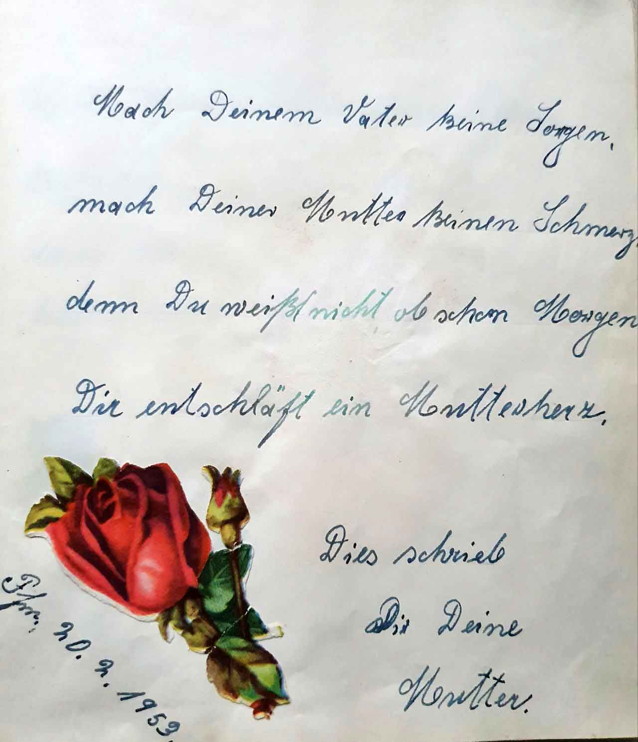 Eintrag aus dem Poesiealbum: Mach Deinem Vater keine Sorgen, mach Deiner Mutter keinen Schmerz, denn Du weißt nicht ob schon Morgen, Dir entschläft ein Mutterherz.